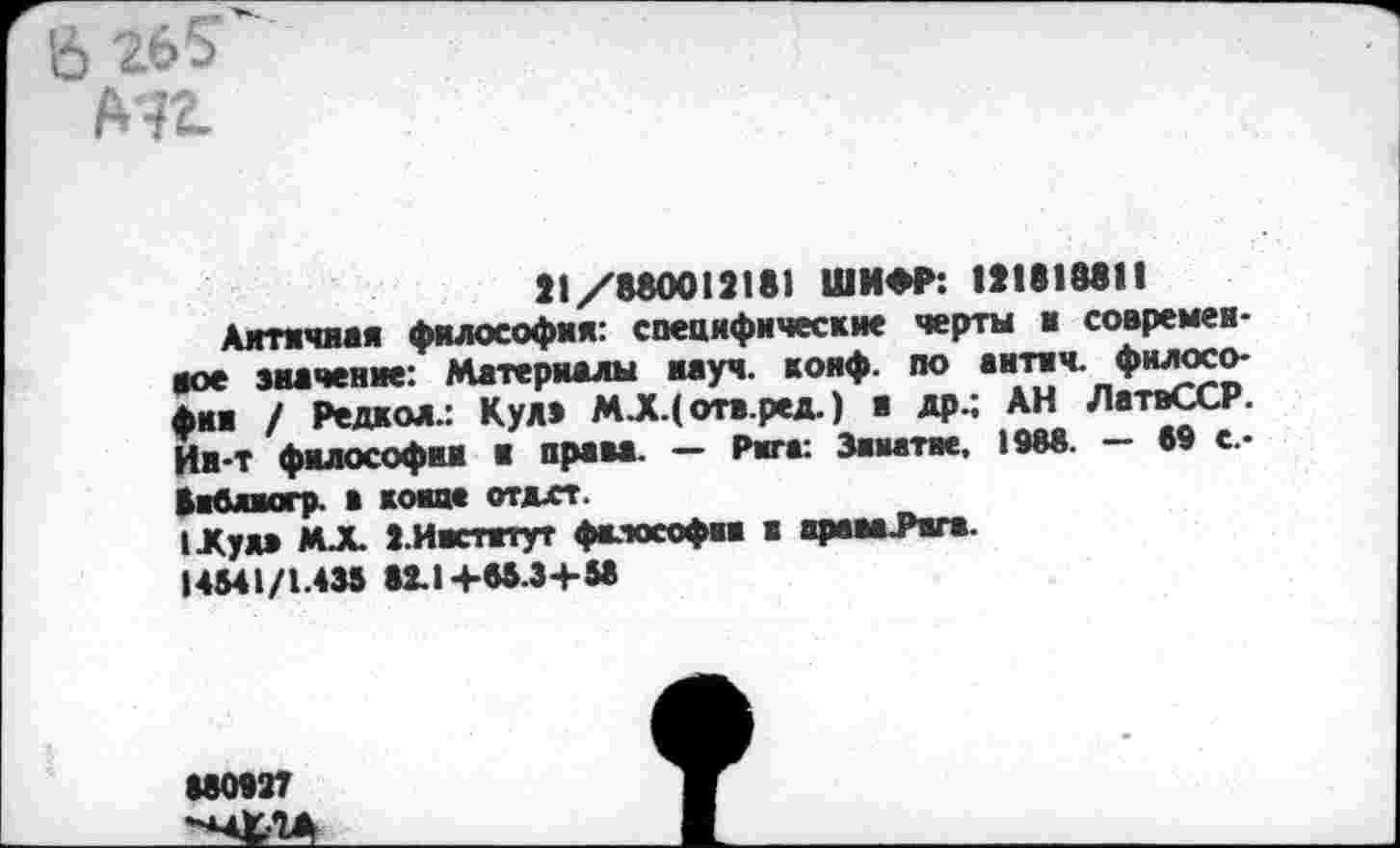 ﻿& 26?
Мг
21/880012181 ШИФР: 121818811
Античная философия: специфические черты и современное значение: Материалы науч. конф, по антич. философии / Редкол.: Кул» МЛ(отв.ред.) я др.; АН ЛатвССР. Ии-Т философии и права. — Рига: Заиатие. 1988. — 69 с-библиогр. в конце отдхт.
1Жуя» МЛ ».Институт философии а ярам.Рпга.
14541/1.435 82.14-85.34-58
880827